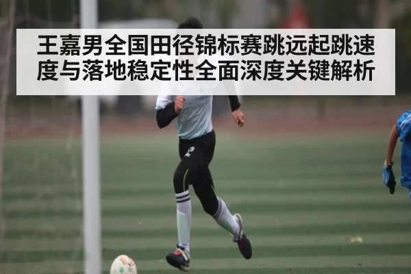 王嘉男全国田径锦标赛跳远起跳速度与落地稳定性全面深度关键解析