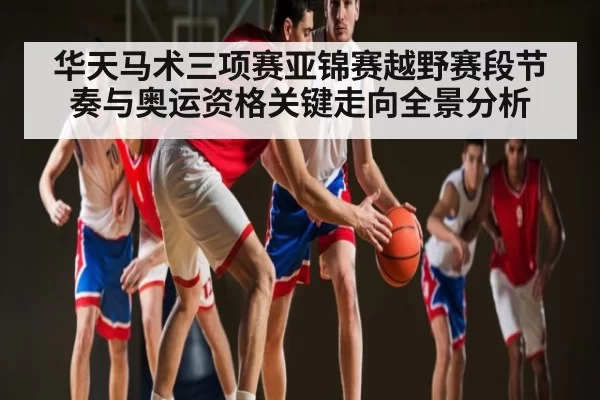华天马术三项赛亚锦赛越野赛段节奏与奥运资格关键走向全景分析