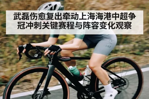 武磊伤愈复出牵动上海海港中超争冠冲刺关键赛程与阵容变化观察